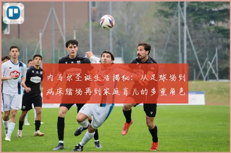 内马尔圣诞生活揭秘：从足球场到病床赌场再到家庭育儿的多重角色