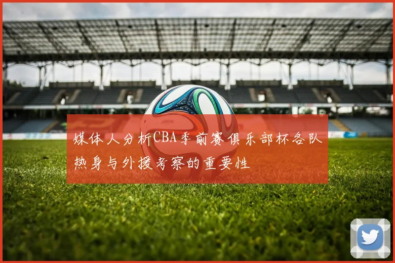 媒体人分析CBA季前赛俱乐部杯各队热身与外援考察的重要性