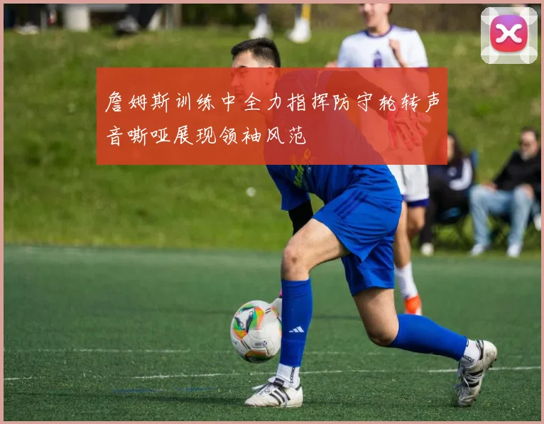 詹姆斯训练中全力指挥防守轮转声音嘶哑展现领袖风范