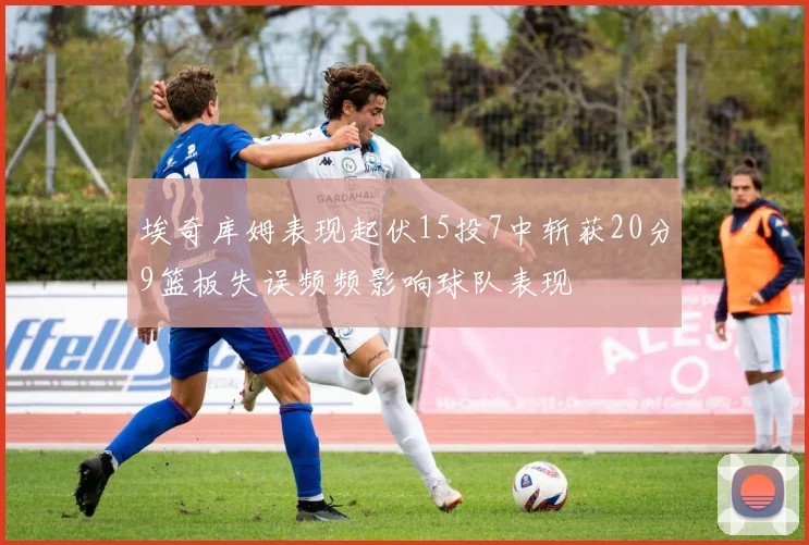 埃奇库姆表现起伏15投7中斩获20分9篮板失误频频影响球队表现