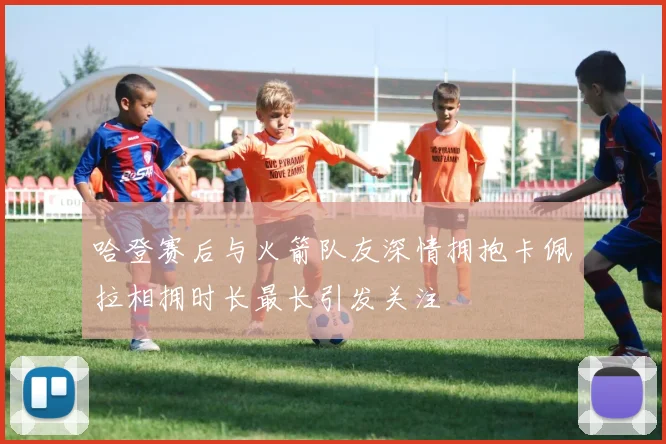 哈登赛后与火箭队友深情拥抱卡佩拉相拥时长最长引发关注