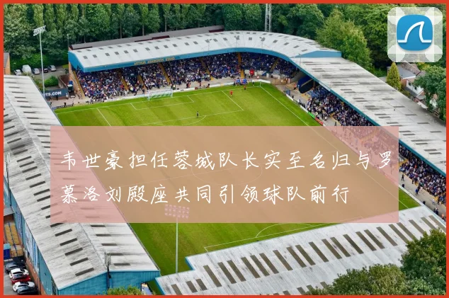 韦世豪担任蓉城队长实至名归与罗慕洛刘殿座共同引领球队前行