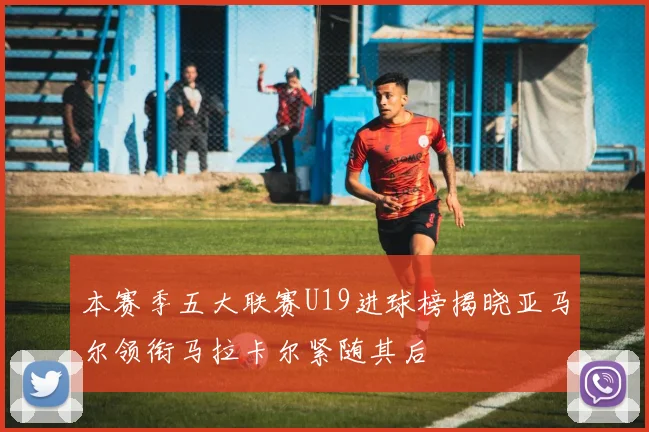 本赛季五大联赛U19进球榜揭晓亚马尔领衔马拉卡尔紧随其后