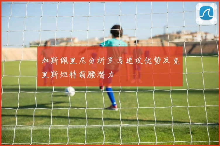 加斯佩里尼分析罗马进攻优势及克里斯坦特前腰潜力