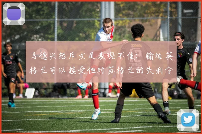马德兴怒斥女足表现不佳：输给英格兰可以接受但对苏格兰的失利令人失望
