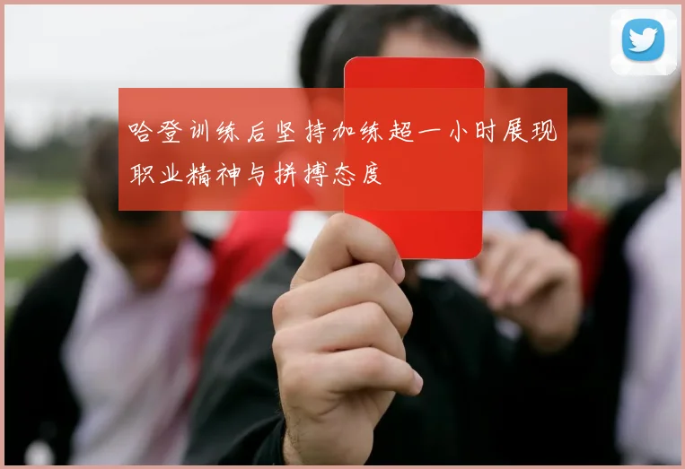 哈登训练后坚持加练超一小时展现职业精神与拼搏态度