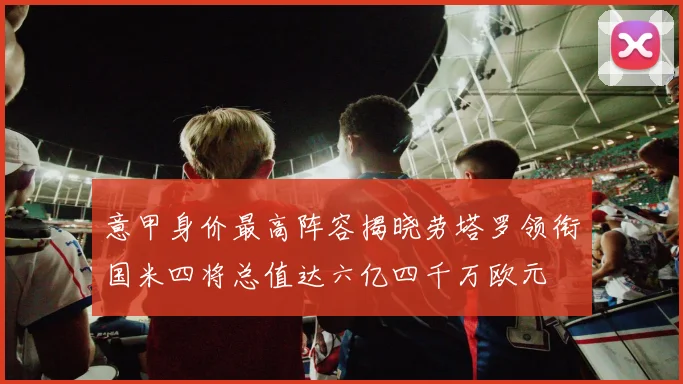 意甲身价最高阵容揭晓劳塔罗领衔国米四将总值达六亿四千万欧元