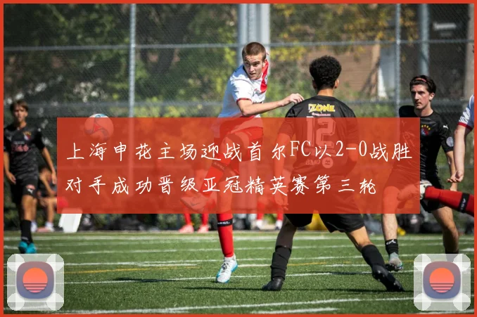 上海申花主场迎战首尔FC以2-0战胜对手成功晋级亚冠精英赛第三轮