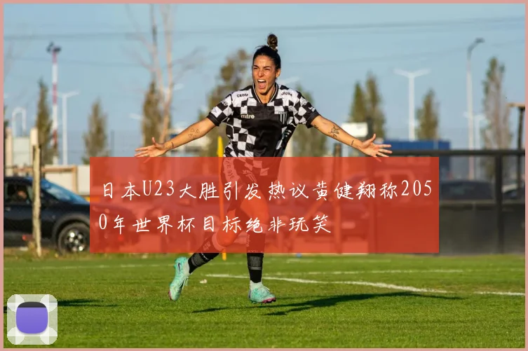 日本U23大胜引发热议黄健翔称2050年世界杯目标绝非玩笑
