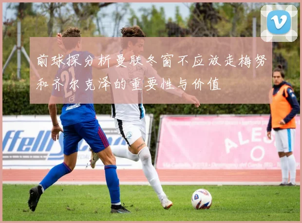前球探分析曼联冬窗不应放走梅努和齐尔克泽的重要性与价值