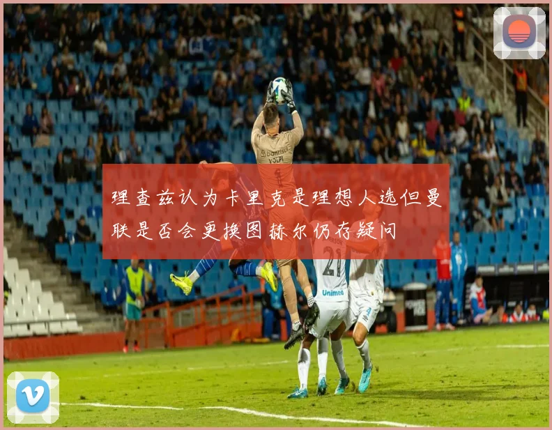理查兹认为卡里克是理想人选但曼联是否会更换图赫尔仍存疑问
