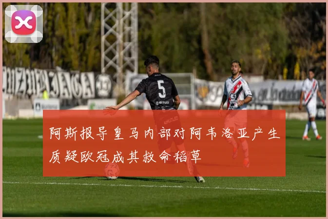 阿斯报导皇马内部对阿韦洛亚产生质疑欧冠成其救命稻草
