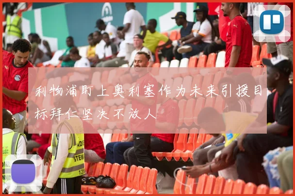 利物浦盯上奥利塞作为未来引援目标拜仁坚决不放人
