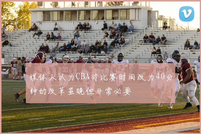 媒体人认为CBA将比赛时间改为40分钟的改革虽晚但非常必要