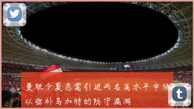 曼联今夏急需引进两名高水平中场以弥补乌加特的防守漏洞