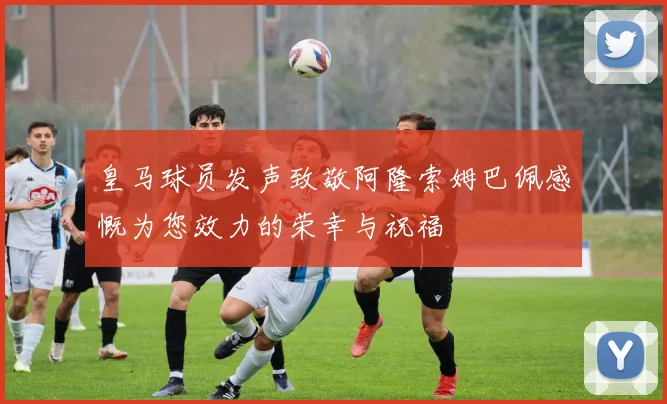 皇马球员发声致敬阿隆索姆巴佩感慨为您效力的荣幸与祝福