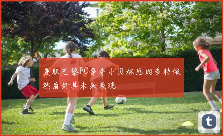 曼联巴黎FC争夺小贝林厄姆多特依然看好其未来表现