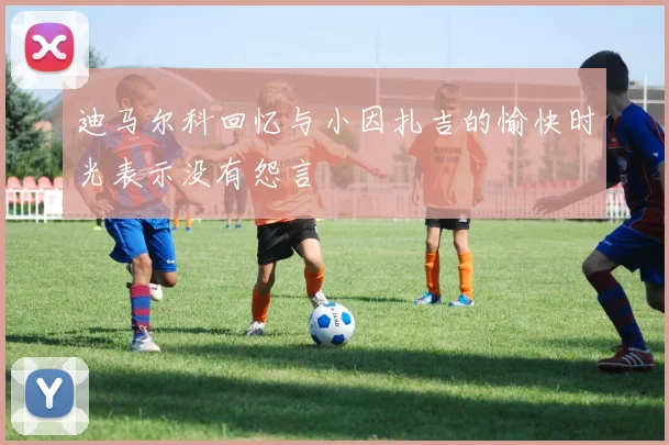迪马尔科回忆与小因扎吉的愉快时光表示没有怨言