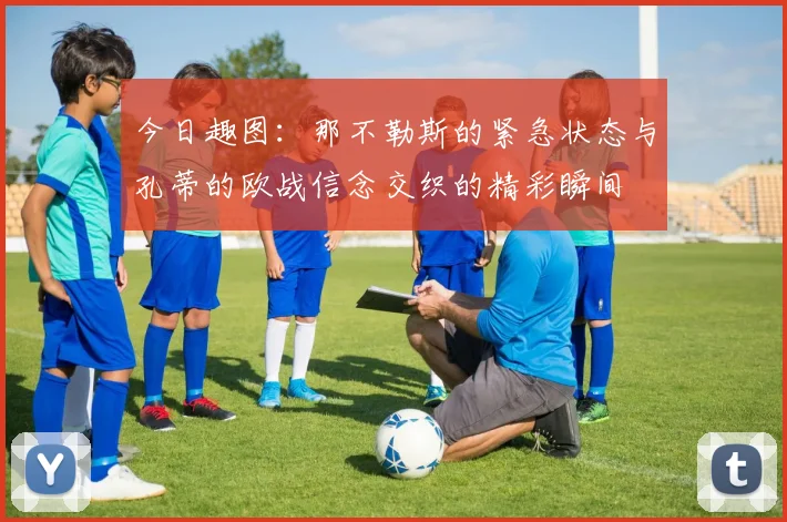 今日趣图：那不勒斯的紧急状态与孔蒂的欧战信念交织的精彩瞬间