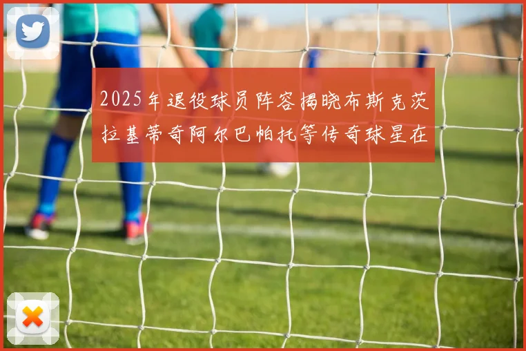 2025年退役球员阵容揭晓布斯克茨拉基蒂奇阿尔巴帕托等传奇球星在列