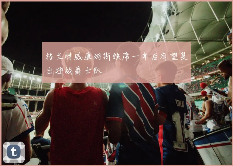 格兰特威廉姆斯缺席一年后有望复出迎战爵士队