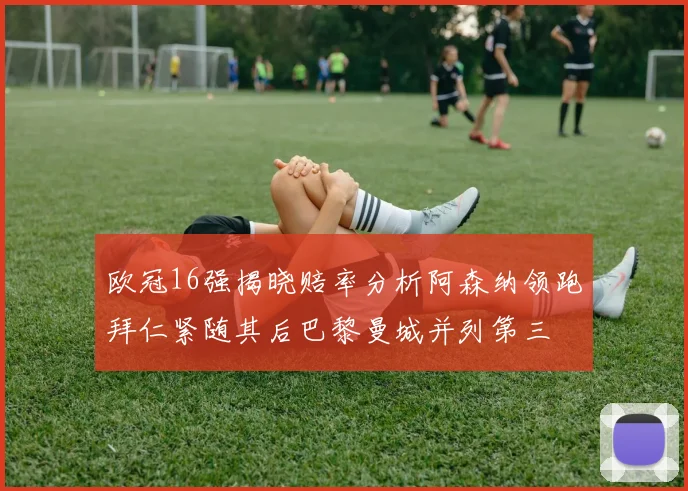 欧冠16强揭晓赔率分析阿森纳领跑拜仁紧随其后巴黎曼城并列第三