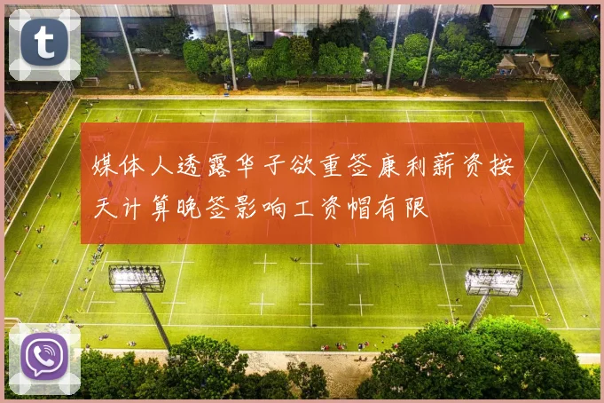 媒体人透露华子欲重签康利薪资按天计算晚签影响工资帽有限