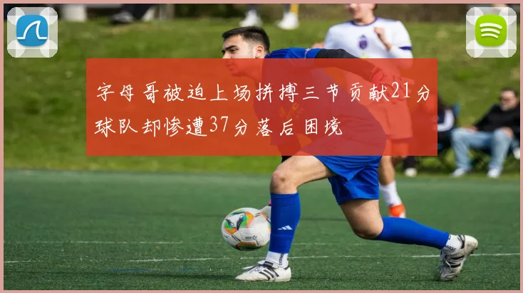 字母哥被迫上场拼搏三节贡献21分球队却惨遭37分落后困境