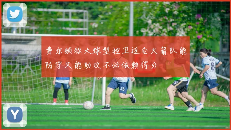 费尔顿称大球型控卫适合火箭队能防守又能助攻不必依赖得分