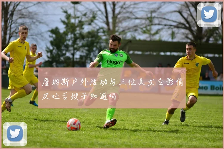 詹姆斯户外活动与三位美女合影俏皮吐舌嫂子知道吗