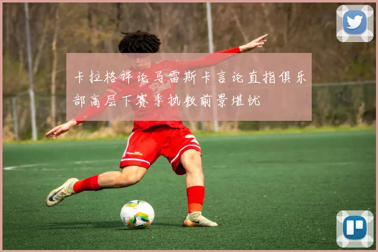 卡拉格评论马雷斯卡言论直指俱乐部高层下赛季执教前景堪忧