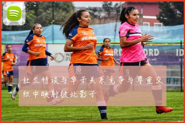 杜兰特谈与华子关系竞争与尊重交织中映射彼此影子