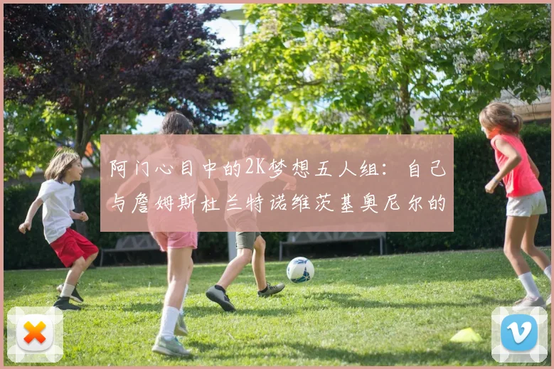 阿门心目中的2K梦想五人组：自己与詹姆斯杜兰特诺维茨基奥尼尔的传奇组合
