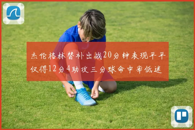 杰伦格林替补出战20分钟表现平平仅得12分4助攻三分球命中率低迷