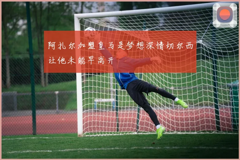 阿扎尔加盟皇马是梦想深情切尔西让他未能早离开
