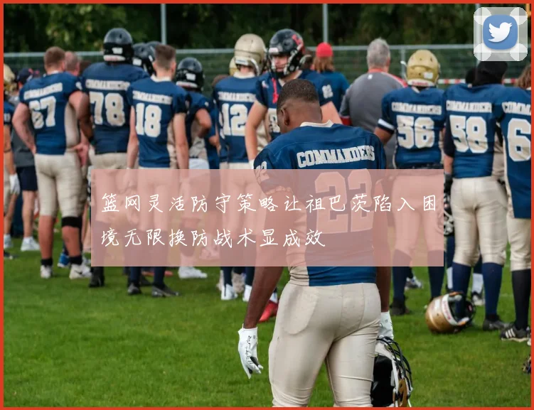 篮网灵活防守策略让祖巴茨陷入困境无限换防战术显成效
