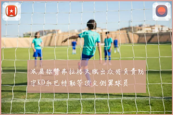浓眉称赞弗拉格天赋出众将负责防守KD和巴特勒等顶尖侧翼球员