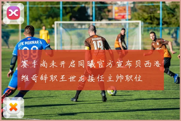 赛季尚未开启同曦官方宣布贝西洛维奇辞职王世龙接任主帅职位