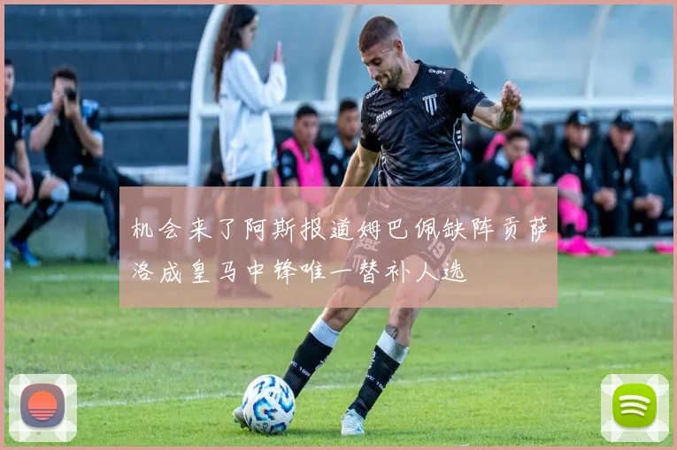 机会来了阿斯报道姆巴佩缺阵贡萨洛成皇马中锋唯一替补人选